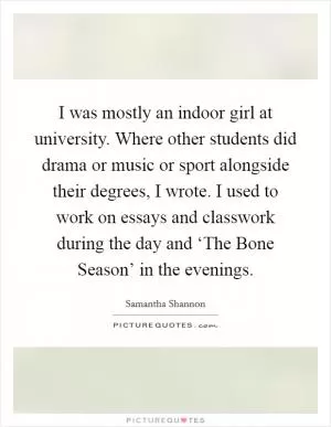 I was mostly an indoor girl at university. Where other students did drama or music or sport alongside their degrees, I wrote. I used to work on essays and classwork during the day and ‘The Bone Season’ in the evenings Picture Quote #1