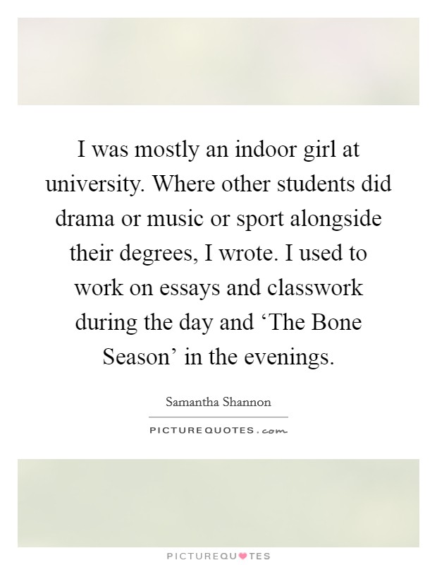 I was mostly an indoor girl at university. Where other students did drama or music or sport alongside their degrees, I wrote. I used to work on essays and classwork during the day and ‘The Bone Season' in the evenings. Picture Quote #1