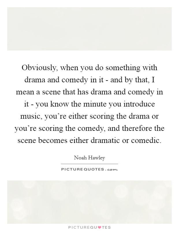 Obviously, when you do something with drama and comedy in it - and by that, I mean a scene that has drama and comedy in it - you know the minute you introduce music, you're either scoring the drama or you're scoring the comedy, and therefore the scene becomes either dramatic or comedic. Picture Quote #1