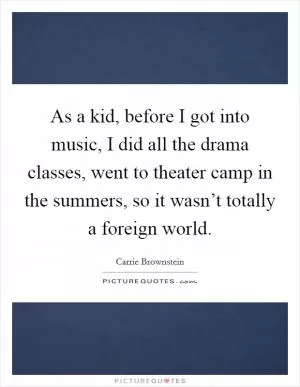 As a kid, before I got into music, I did all the drama classes, went to theater camp in the summers, so it wasn’t totally a foreign world Picture Quote #1