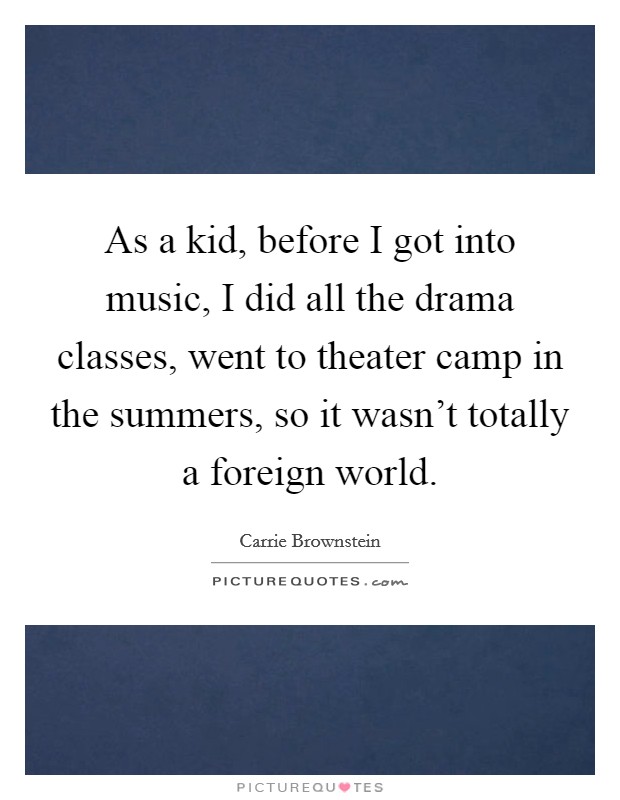 As a kid, before I got into music, I did all the drama classes, went to theater camp in the summers, so it wasn't totally a foreign world. Picture Quote #1