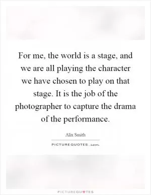 For me, the world is a stage, and we are all playing the character we have chosen to play on that stage. It is the job of the photographer to capture the drama of the performance Picture Quote #1