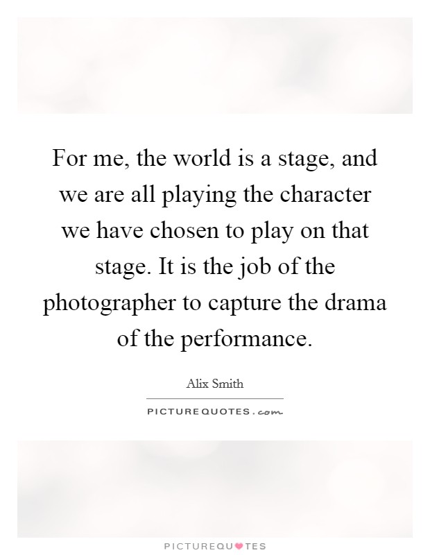 For me, the world is a stage, and we are all playing the character we have chosen to play on that stage. It is the job of the photographer to capture the drama of the performance. Picture Quote #1