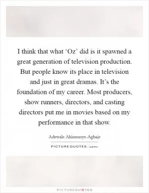 I think that what ‘Oz’ did is it spawned a great generation of television production. But people know its place in television and just in great dramas. It’s the foundation of my career. Most producers, show runners, directors, and casting directors put me in movies based on my performance in that show Picture Quote #1
