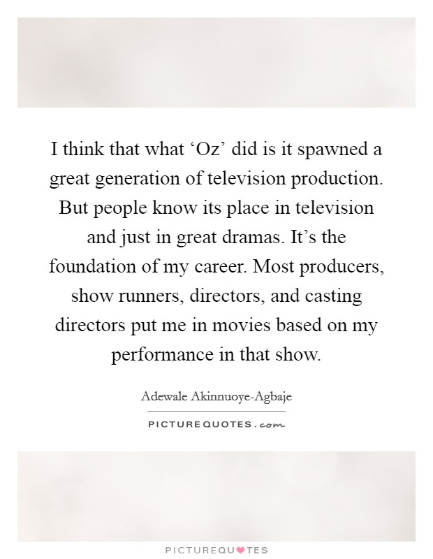 I think that what ‘Oz' did is it spawned a great generation of television production. But people know its place in television and just in great dramas. It's the foundation of my career. Most producers, show runners, directors, and casting directors put me in movies based on my performance in that show. Picture Quote #1