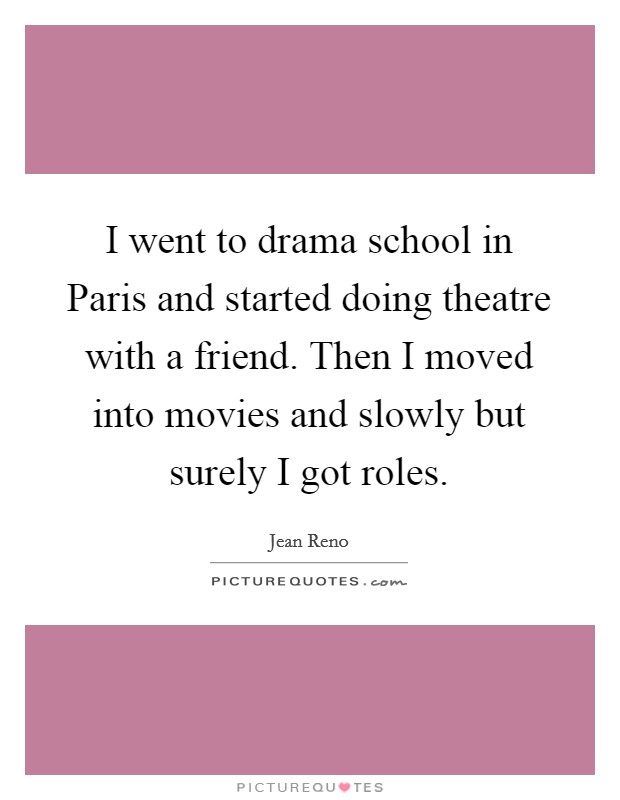 I went to drama school in Paris and started doing theatre with a friend. Then I moved into movies and slowly but surely I got roles. Picture Quote #1