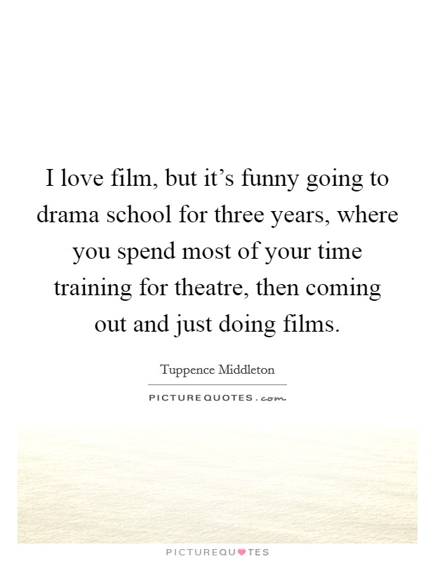 I love film, but it's funny going to drama school for three years, where you spend most of your time training for theatre, then coming out and just doing films. Picture Quote #1