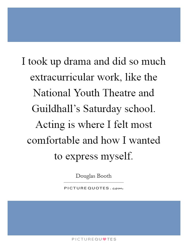 I took up drama and did so much extracurricular work, like the National Youth Theatre and Guildhall's Saturday school. Acting is where I felt most comfortable and how I wanted to express myself. Picture Quote #1