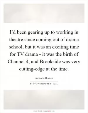 I’d been gearing up to working in theatre since coming out of drama school, but it was an exciting time for TV drama - it was the birth of Channel 4, and Brookside was very cutting-edge at the time Picture Quote #1