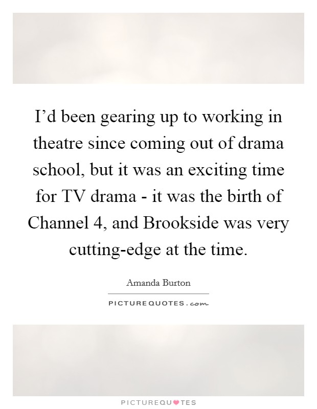 I'd been gearing up to working in theatre since coming out of drama school, but it was an exciting time for TV drama - it was the birth of Channel 4, and Brookside was very cutting-edge at the time. Picture Quote #1