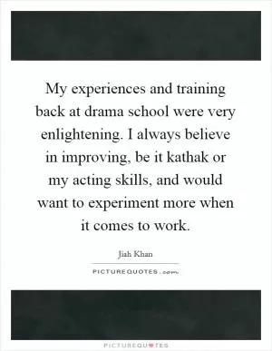My experiences and training back at drama school were very enlightening. I always believe in improving, be it kathak or my acting skills, and would want to experiment more when it comes to work Picture Quote #1
