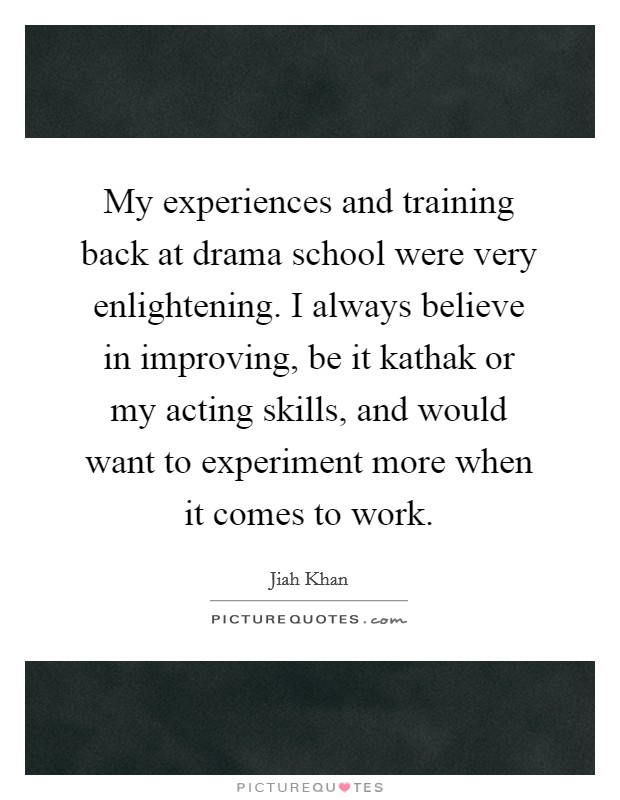 My experiences and training back at drama school were very enlightening. I always believe in improving, be it kathak or my acting skills, and would want to experiment more when it comes to work. Picture Quote #1