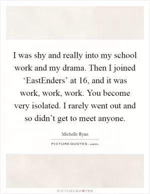 I was shy and really into my school work and my drama. Then I joined ‘EastEnders’ at 16, and it was work, work, work. You become very isolated. I rarely went out and so didn’t get to meet anyone Picture Quote #1