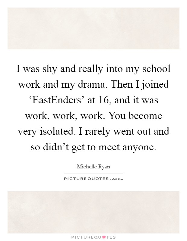 I was shy and really into my school work and my drama. Then I joined ‘EastEnders' at 16, and it was work, work, work. You become very isolated. I rarely went out and so didn't get to meet anyone. Picture Quote #1