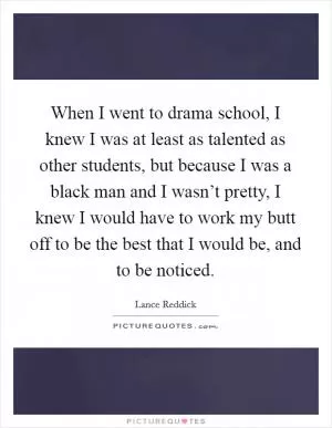 When I went to drama school, I knew I was at least as talented as other students, but because I was a black man and I wasn’t pretty, I knew I would have to work my butt off to be the best that I would be, and to be noticed Picture Quote #1
