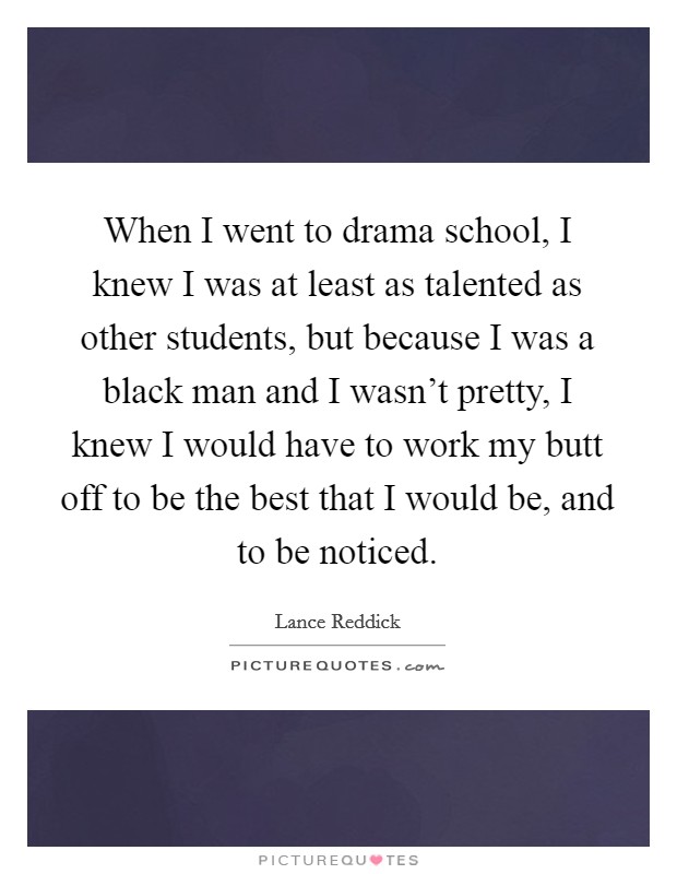When I went to drama school, I knew I was at least as talented as other students, but because I was a black man and I wasn't pretty, I knew I would have to work my butt off to be the best that I would be, and to be noticed. Picture Quote #1