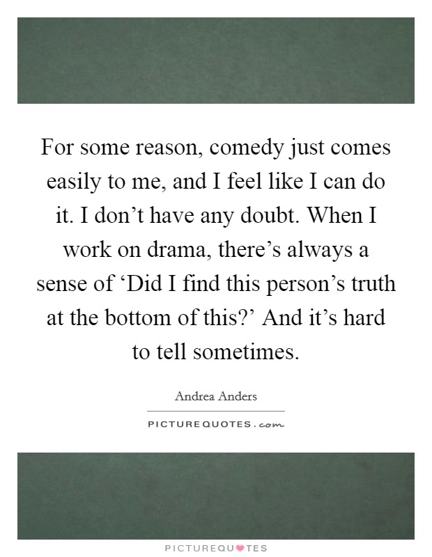 For some reason, comedy just comes easily to me, and I feel like I can do it. I don't have any doubt. When I work on drama, there's always a sense of ‘Did I find this person's truth at the bottom of this?' And it's hard to tell sometimes. Picture Quote #1