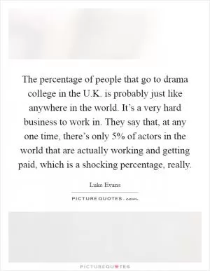 The percentage of people that go to drama college in the U.K. is probably just like anywhere in the world. It’s a very hard business to work in. They say that, at any one time, there’s only 5% of actors in the world that are actually working and getting paid, which is a shocking percentage, really Picture Quote #1