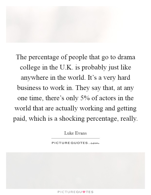 The percentage of people that go to drama college in the U.K. is probably just like anywhere in the world. It's a very hard business to work in. They say that, at any one time, there's only 5% of actors in the world that are actually working and getting paid, which is a shocking percentage, really. Picture Quote #1