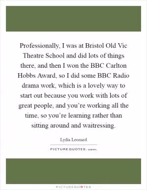 Professionally, I was at Bristol Old Vic Theatre School and did lots of things there, and then I won the BBC Carlton Hobbs Award, so I did some BBC Radio drama work, which is a lovely way to start out because you work with lots of great people, and you’re working all the time, so you’re learning rather than sitting around and waitressing Picture Quote #1