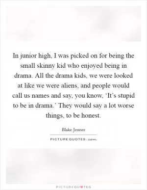 In junior high, I was picked on for being the small skinny kid who enjoyed being in drama. All the drama kids, we were looked at like we were aliens, and people would call us names and say, you know, ‘It’s stupid to be in drama.’ They would say a lot worse things, to be honest Picture Quote #1