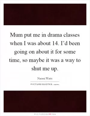 Mum put me in drama classes when I was about 14. I’d been going on about it for some time, so maybe it was a way to shut me up Picture Quote #1