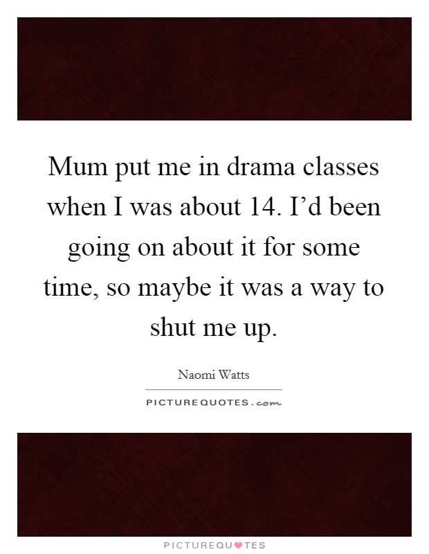 Mum put me in drama classes when I was about 14. I'd been going on about it for some time, so maybe it was a way to shut me up. Picture Quote #1