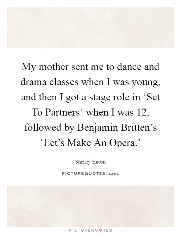 My mother sent me to dance and drama classes when I was young, and then I got a stage role in ‘Set To Partners' when I was 12, followed by Benjamin Britten's ‘Let's Make An Opera.' Picture Quote #1