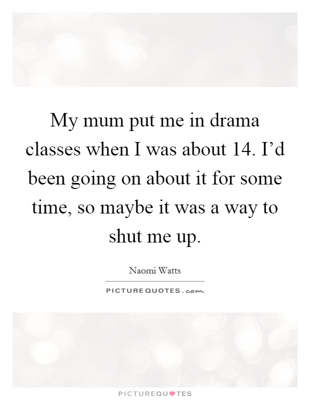 My mum put me in drama classes when I was about 14. I'd been going on about it for some time, so maybe it was a way to shut me up. Picture Quote #1