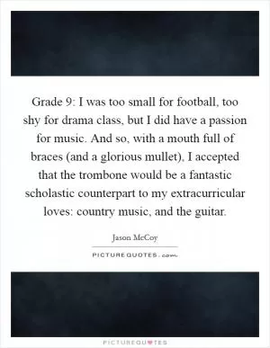 Grade 9: I was too small for football, too shy for drama class, but I did have a passion for music. And so, with a mouth full of braces (and a glorious mullet), I accepted that the trombone would be a fantastic scholastic counterpart to my extracurricular loves: country music, and the guitar Picture Quote #1