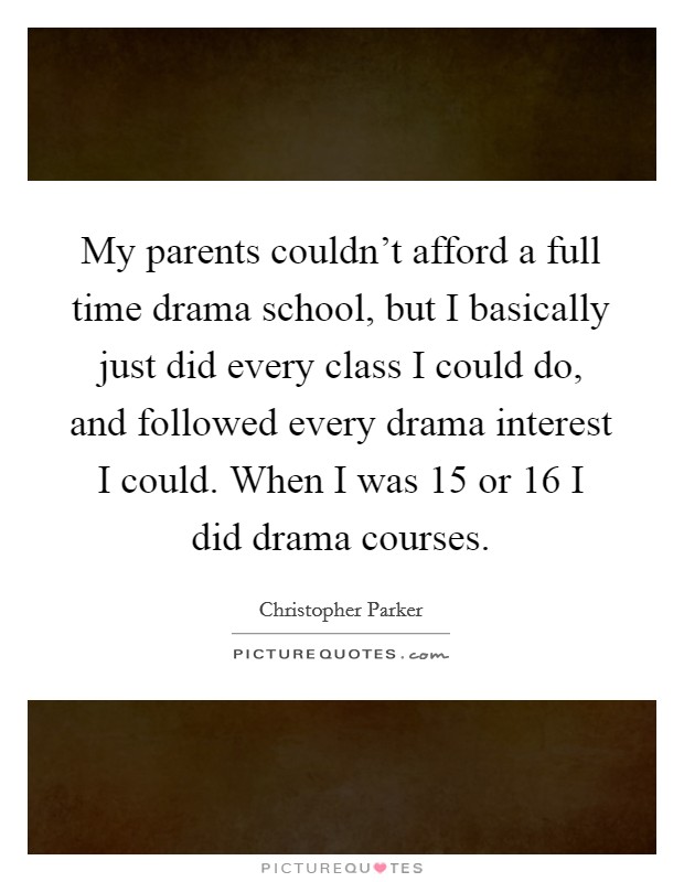 My parents couldn't afford a full time drama school, but I basically just did every class I could do, and followed every drama interest I could. When I was 15 or 16 I did drama courses. Picture Quote #1