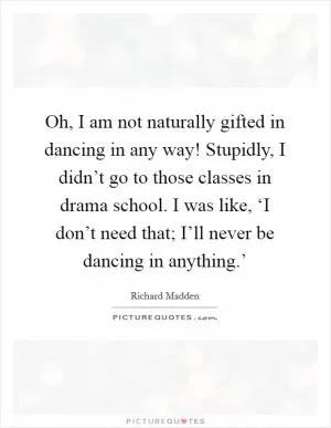 Oh, I am not naturally gifted in dancing in any way! Stupidly, I didn’t go to those classes in drama school. I was like, ‘I don’t need that; I’ll never be dancing in anything.’ Picture Quote #1