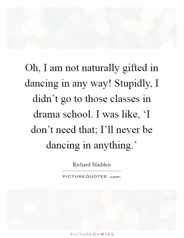 Oh, I am not naturally gifted in dancing in any way! Stupidly, I didn't go to those classes in drama school. I was like, ‘I don't need that; I'll never be dancing in anything.' Picture Quote #1