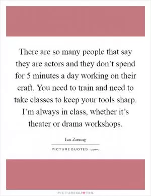There are so many people that say they are actors and they don’t spend for 5 minutes a day working on their craft. You need to train and need to take classes to keep your tools sharp. I’m always in class, whether it’s theater or drama workshops Picture Quote #1