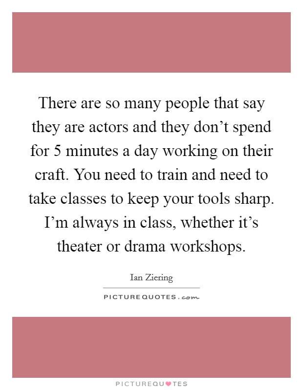 There are so many people that say they are actors and they don't spend for 5 minutes a day working on their craft. You need to train and need to take classes to keep your tools sharp. I'm always in class, whether it's theater or drama workshops. Picture Quote #1