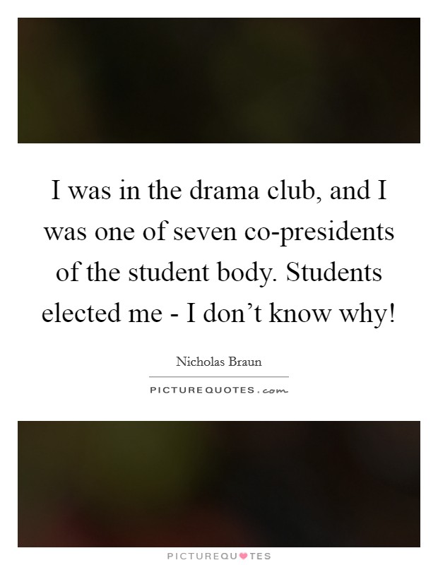 I was in the drama club, and I was one of seven co-presidents of the student body. Students elected me - I don't know why! Picture Quote #1