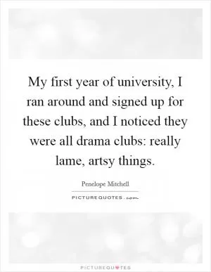 My first year of university, I ran around and signed up for these clubs, and I noticed they were all drama clubs: really lame, artsy things Picture Quote #1