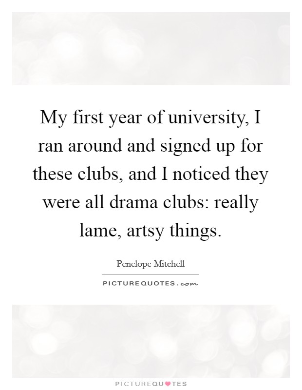My first year of university, I ran around and signed up for these clubs, and I noticed they were all drama clubs: really lame, artsy things. Picture Quote #1