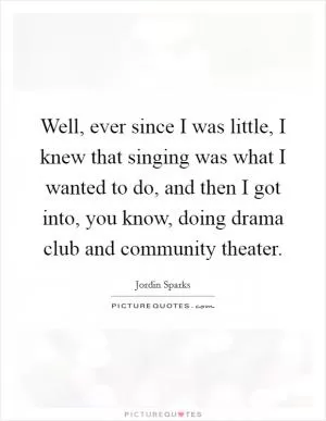 Well, ever since I was little, I knew that singing was what I wanted to do, and then I got into, you know, doing drama club and community theater Picture Quote #1