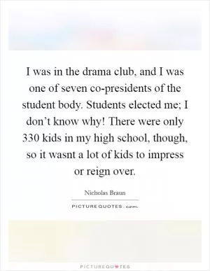 I was in the drama club, and I was one of seven co-presidents of the student body. Students elected me; I don’t know why! There were only 330 kids in my high school, though, so it wasnt a lot of kids to impress or reign over Picture Quote #1