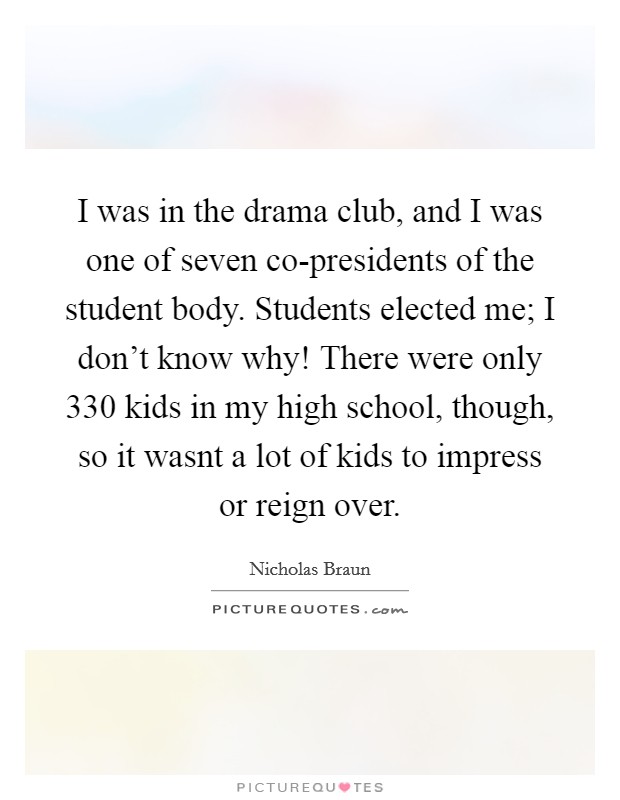I was in the drama club, and I was one of seven co-presidents of the student body. Students elected me; I don't know why! There were only 330 kids in my high school, though, so it wasnt a lot of kids to impress or reign over. Picture Quote #1
