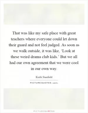 That was like my safe place with great teachers where everyone could let down their guard and not feel judged. As soon as we walk outside, it was like, ‘Look at these weird drama club kids.’ But we all had our own agreement that we were cool in our own way Picture Quote #1