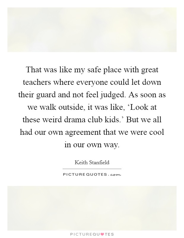 That was like my safe place with great teachers where everyone could let down their guard and not feel judged. As soon as we walk outside, it was like, ‘Look at these weird drama club kids.' But we all had our own agreement that we were cool in our own way. Picture Quote #1