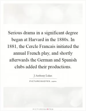 Serious drama in a significant degree began at Harvard in the 1880s. In 1881, the Cercle Francais initiated the annual French play, and shortly afterwards the German and Spanish clubs added their productions Picture Quote #1