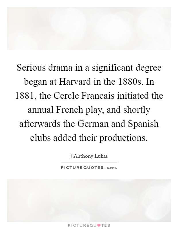 Serious drama in a significant degree began at Harvard in the 1880s. In 1881, the Cercle Francais initiated the annual French play, and shortly afterwards the German and Spanish clubs added their productions. Picture Quote #1