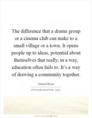 The difference that a drama group or a cinema club can make to a small village or a town. It opens people up to ideas, potential about themselves that really, in a way, education often fails to. It’s a way of drawing a community together Picture Quote #1