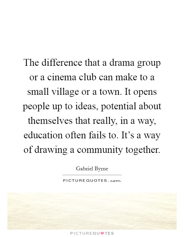 The difference that a drama group or a cinema club can make to a small village or a town. It opens people up to ideas, potential about themselves that really, in a way, education often fails to. It's a way of drawing a community together. Picture Quote #1