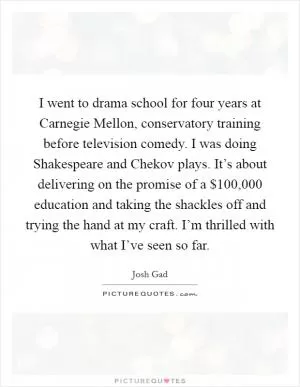 I went to drama school for four years at Carnegie Mellon, conservatory training before television comedy. I was doing Shakespeare and Chekov plays. It’s about delivering on the promise of a $100,000 education and taking the shackles off and trying the hand at my craft. I’m thrilled with what I’ve seen so far Picture Quote #1