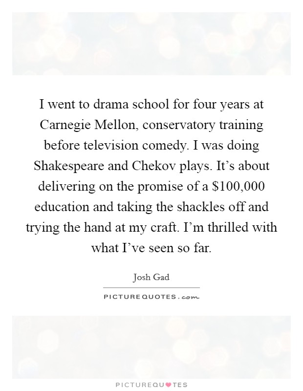 I went to drama school for four years at Carnegie Mellon, conservatory training before television comedy. I was doing Shakespeare and Chekov plays. It's about delivering on the promise of a $100,000 education and taking the shackles off and trying the hand at my craft. I'm thrilled with what I've seen so far. Picture Quote #1