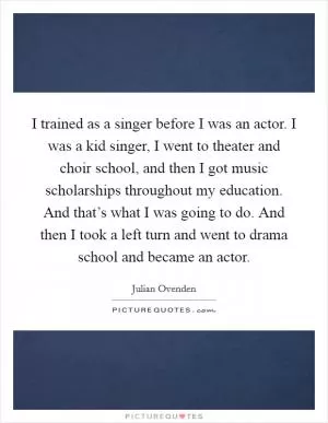 I trained as a singer before I was an actor. I was a kid singer, I went to theater and choir school, and then I got music scholarships throughout my education. And that’s what I was going to do. And then I took a left turn and went to drama school and became an actor Picture Quote #1